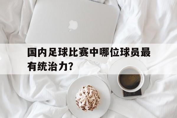 B体育体育娱乐-国内足球比赛中哪位球员最有统治力？的简单介绍
